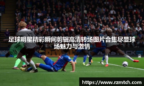 足球明星精彩瞬间剪辑高清转场图片合集尽显球场魅力与激情